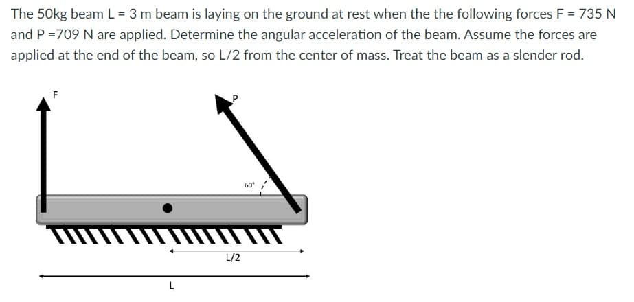 The 50kg beam L = 3 m beam is laying on the ground at rest when the the following forces F = 735 N
and P = 709 N are applied. Determine the angular acceleration of the beam. Assume the forces are
applied at the end of the beam, so L/2 from the center of mass. Treat the beam as a slender rod.
F
L
L/2
60⁰