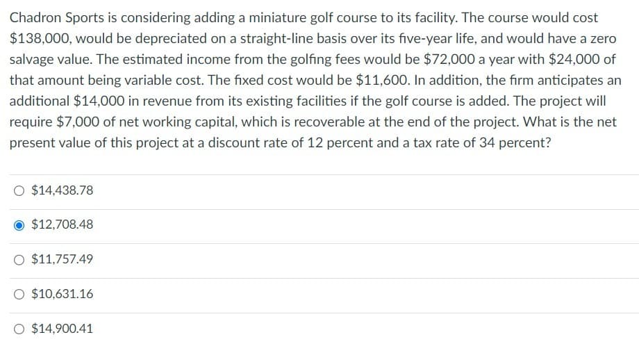 Chadron Sports is considering adding a miniature golf course to its facility. The course would cost
$138,000, would be depreciated on a straight-line basis over its five-year life, and would have a zero
salvage value. The estimated income from the golfing fees would be $72,000 a year with $24,000 of
that amount being variable cost. The fixed cost would be $11,600. In addition, the firm anticipates an
additional $14,000 in revenue from its existing facilities if the golf course is added. The project will
require $7,000 of net working capital, which is recoverable at the end of the project. What is the net
present value of this project at a discount rate of 12 percent and a tax rate of 34 percent?
O $14,438.78
$12,708.48
O $11,757.49
O $10,631.16
O $14,900.41