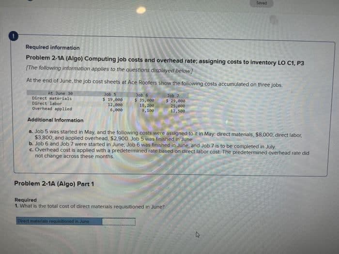 Seved
Required information
Problem 2-1A (Algo) Computing job costs and overhead rate; assigning costs to inventory LO C1, P3
[The following information applies to the questions displayed below]
At the end of June, the Job cost sheets at Ace Roofers show the following costs accumulated on three jobs.
At June 30
Direct materials
Direct labor
Overhead applied
Job 5
Job 6
$ 35,000
18, 200
9,100
Job 7
$ 29,000
25,000
12,500
$ 19,000
12,000
6,000
Additional Information
a. Job 5 was started in May, and the following costs were assigned to it in May: direct materials, $8,000, direct labor,
$3,800; and applied overhead, $2,900. Job 5 was finished in June.
b. Job 6 and Job 7 were started in June: Job 6 was finished in June, and Job 7 is to be completed in July
c. Overhead cost is applied with a predetermined rate based on direct labor cost The predetermined overhead rate did
not change across these months.
Problem 2-1A (Algo) Part 1
Required
1. What is the total cost of direct materials requisitioned in June?
Direct materlals requisitioned in June
