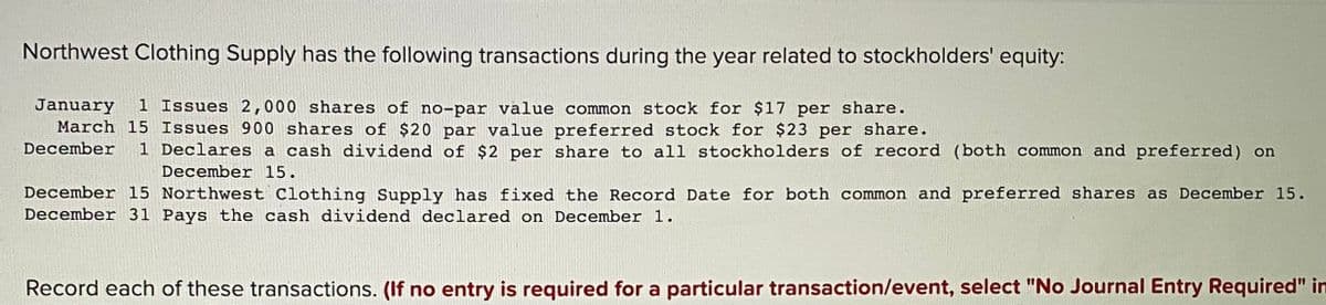 Northwest Clothing Supply has the following transactions during the year related to stockholders' equity:
January
March 15 Issues 900 shares of $20 par value preferred stock for $23 per share.
December
1 Issues 2,000 shares of no-par value common stock for $17 per share.
1 Declares a cash dividend of $2 per share to all stockholders of record (both common and preferred) on
December 15.
December 15 Northwest Clothing Supply has fixed the Record Date for both common and preferred shares as December 15.
December 31 Pays the cash dividend declared on December 1.
Record each of these transactions. (If no entry is required for a particular transaction/event, select "No Journal Entry Required" in
