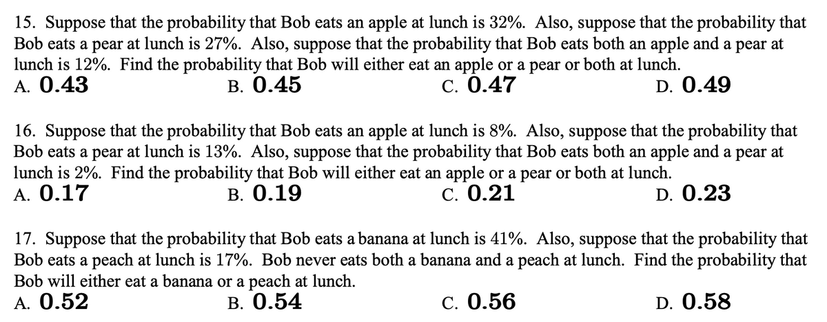 15. Suppose that the probability that Bob eats an apple at lunch is 32%. Also, suppose that the probability that
Bob eats a pear at lunch is 27%. Also, suppose that the probability that Bob eats both an apple and a pear at
lunch is 12%. Find the probability that Bob will either eat an apple or a pear or both at lunch.
А. 0.43
В. 0.45
C. 0.47
D. 0.49
16. Suppose that the probability that Bob eats an apple at lunch is 8%. Also, suppose that the probability that
Bob eats a pear at lunch is 13%. Also, suppose that the probability that Bob eats both an apple and a pear at
lunch is 2%. Find the probability that Bob will either eat an apple or a pear or both at lunch.
A. 0.17
В. О.19
C. 0.21
D. 0.23
17. Suppose that the probability that Bob eats a banana at lunch is 41%. Also, suppose that the probability that
Bob eats a peach at lunch is 17%. Bob never eats both a banana and a peach at lunch. Find the probability that
Bob will either eat a banana or a peach at lunch.
A. 0.52
В. О.54
С. 0.56
D. 0.58
