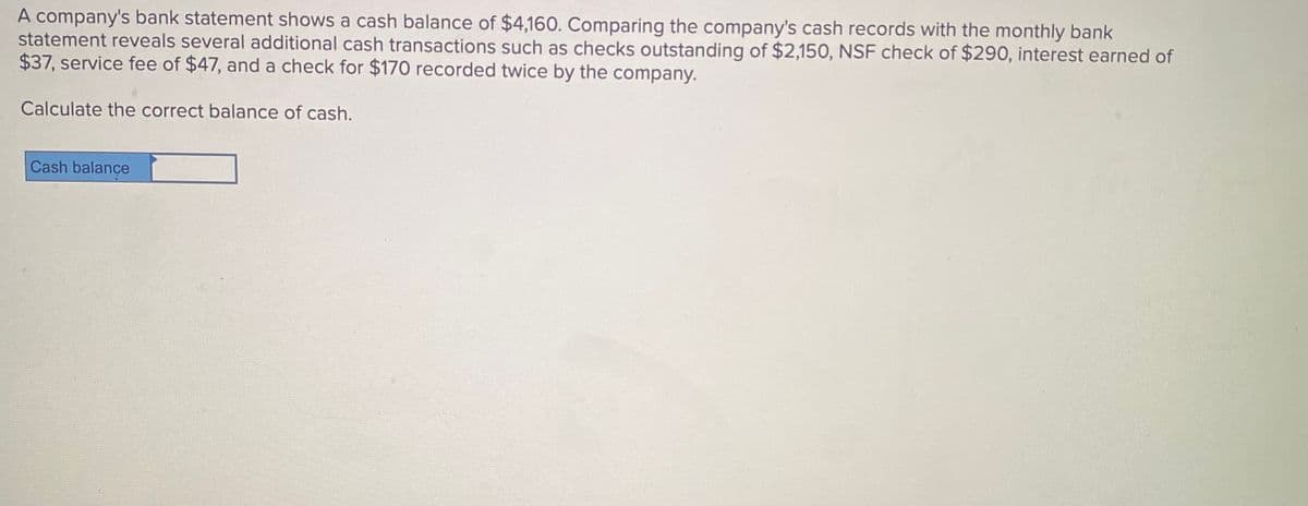 A company's bank statement shows a cash balance of $4,160. Comparing the company's cash records with the monthly bank
statement reveals several additional cash transactions such as checks outstanding of $2,150, NSF check of $290, interest earned of
$37, service fee of $47, and a check for $170 recorded twice by the company.
Calculate the correct balance of cash.
Cash balançe
