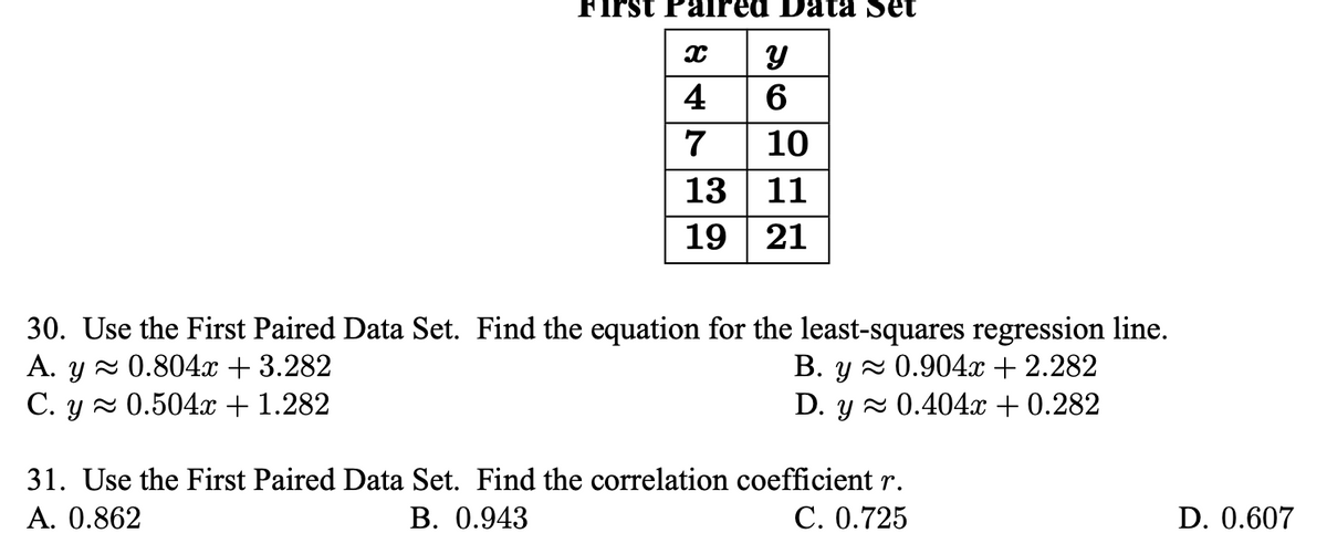 First
red Data Set
4
6
7
10
13
11
19 | 21
30. Use the First Paired Data Set. Find the equation for the least-squares regression line.
A. y 2 0.804x + 3.282
C. y 2 0.504x + 1.282
В. у 0.904х + 2.282
D. y z 0.404x + 0.282
31. Use the First Paired Data Set. Find the correlation coefficient r.
A. 0.862
В. 0.943
С. 0.725
D. 0.607
