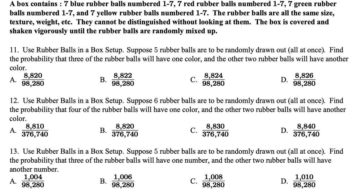 A box contains : 7 blue rubber balls numbered 1-7, 7 red rubber balls numbered 1-7,
balls numbered 1-7, and 7 yellow rubber balls numbered 1-7. The rubber balls are all the same size,
texture, weight, etc. They cannot be distinguished without looking at them. The box is covered and
shaken vigorously until the rubber balls are randomly mixed up.
7
green rubber
11. Use Rubber Balls in a Box Setup. Suppose 5 rubber balls are to be randomly drawn out (all at once). Find
the probability that three of the rubber balls will have one color, and the other two rubber balls will have another
color.
8,822
В.
98,280
8,824
С.
98,280
8,820
8,826
A.
D.
98,280
98,280
12. Use Rubber Balls in a Box Setup. Suppose 6 rubber balls are to be randomly drawn out (all at once). Find
the probability that four of the rubber balls will have one color, and the other two rubber balls will have another
color.
8,820
В.
376,740
8,810
8,830
8,840
A.
С.
D.
376,740
376,740
376,740
13. Use Rubber Balls in a Box Setup. Suppose 5 rubber balls are to be randomly drawn out (all at once). Find
the probability that three of the rubber balls will have one number, and the other two rubber balls will have
another number.
1,004
A.
1,006
В.
98,280
1,008
1,010
С.
D.
98,280
98,280
98,280
