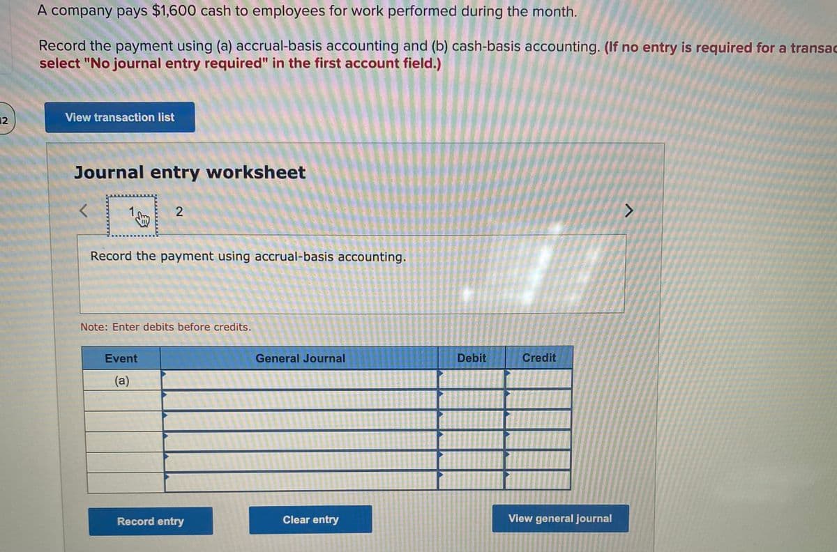 A company pays $1,600 cash to employees for work performed during the month.
Record the payment using (a) accrual-basis accounting and (b) cash-basis accounting. (If no entry is required for a transac
select "No journal entry required" in the first account field.)
12
View transaction list
Journal entry worksheet
1
Record the payment using accrual-basis accounting.
Note: Enter debits before credits.
Event
General Journal
Debit
Credit
(a)
Record entry
Clear entry
View general journal
