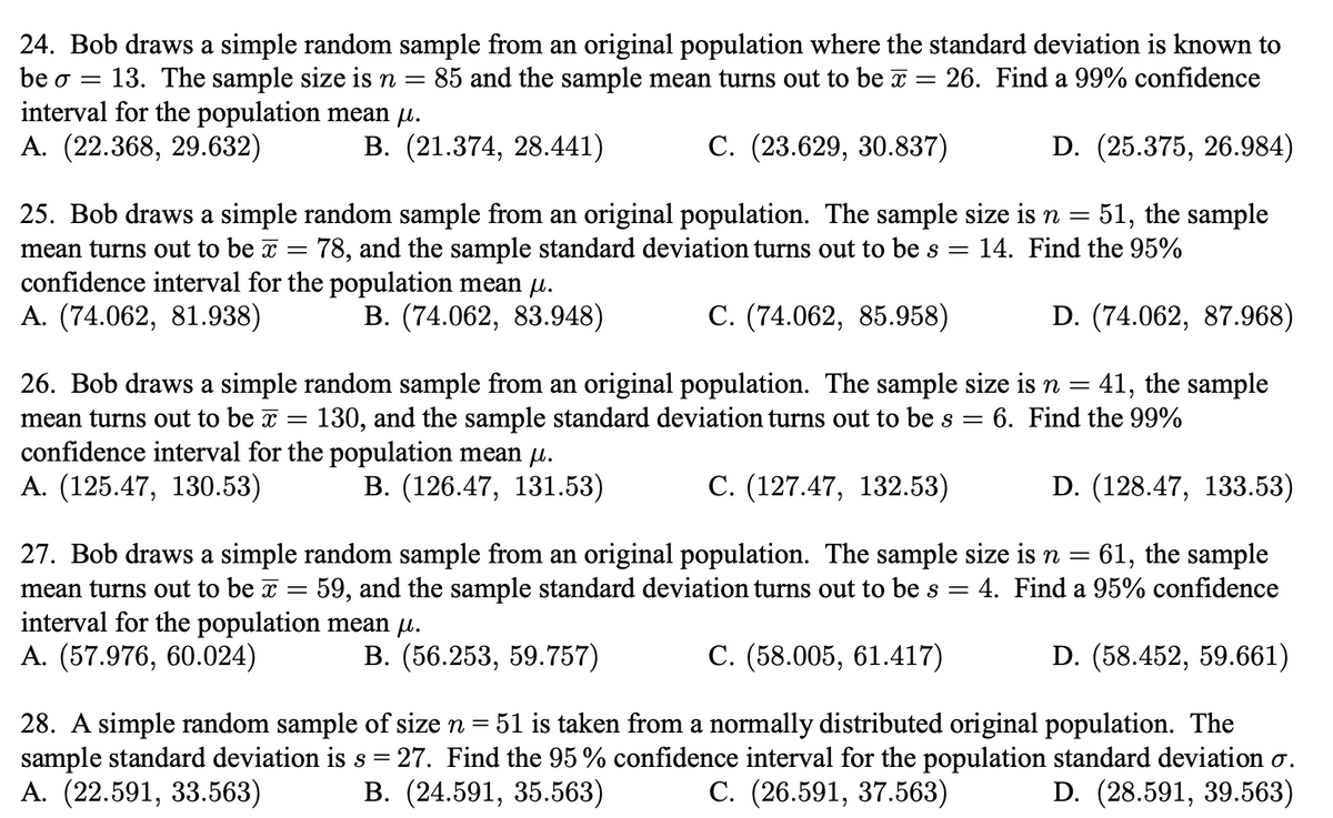 24. Bob draws a simple random sample from an original population where the standard deviation is known to
85 and the sample mean turns out to be x
13. The sample size is n =
interval for the population mean u.
А. (22.368, 29.632)
be o =
26. Find a 99% confidence
В. (21.374, 28.441)
С. (23.629, 30.837)
D. (25.375, 26.984)
51, the sample
25. Bob draws a simple random sample from an original population. The sample size is n =
78, and the sample standard deviation turns out to be s
mean turns out to be x
14. Find the 95%
confidence interval for the population mean µ.
A. (74.062, 81.938)
B. (74.062, 83.948)
С. (74.062, 85.958)
D. (74.062, 87.968)
26. Bob draws a simple random sample from an original population. The sample size is n = 41, the sample
130, and the sample standard deviation turns out to be s =
6. Find the 99%
mean turns out to be x
confidence interval for the population mean µ.
А. (125.47, 130.53)
В. (126.47, 131.53)
С. (127.47, 132.53)
D. (128.47, 133.53)
27. Bob draws a simple random sample from an original population. The sample size is n =
59, and the sample standard deviation turns out to be s
61, the sample
4. Find a 95% confidence
mean turns out to be x =
interval for the population mean µ.
A. (57.976, 60.024)
В. (56.253, 59.757)
С. (58.005, 61.417)
D. (58.452, 59.661)
28. A simple random sample of size n = 51 is taken from a normally distributed original population. The
sample standard deviation is s = 27. Find the 95 % confidence interval for the population standard deviation ơ.
А. (22.591, 33.563)
В. (24.591, 35.563)
C. (26.591, 37.563)
D. (28.591, 39.563)
