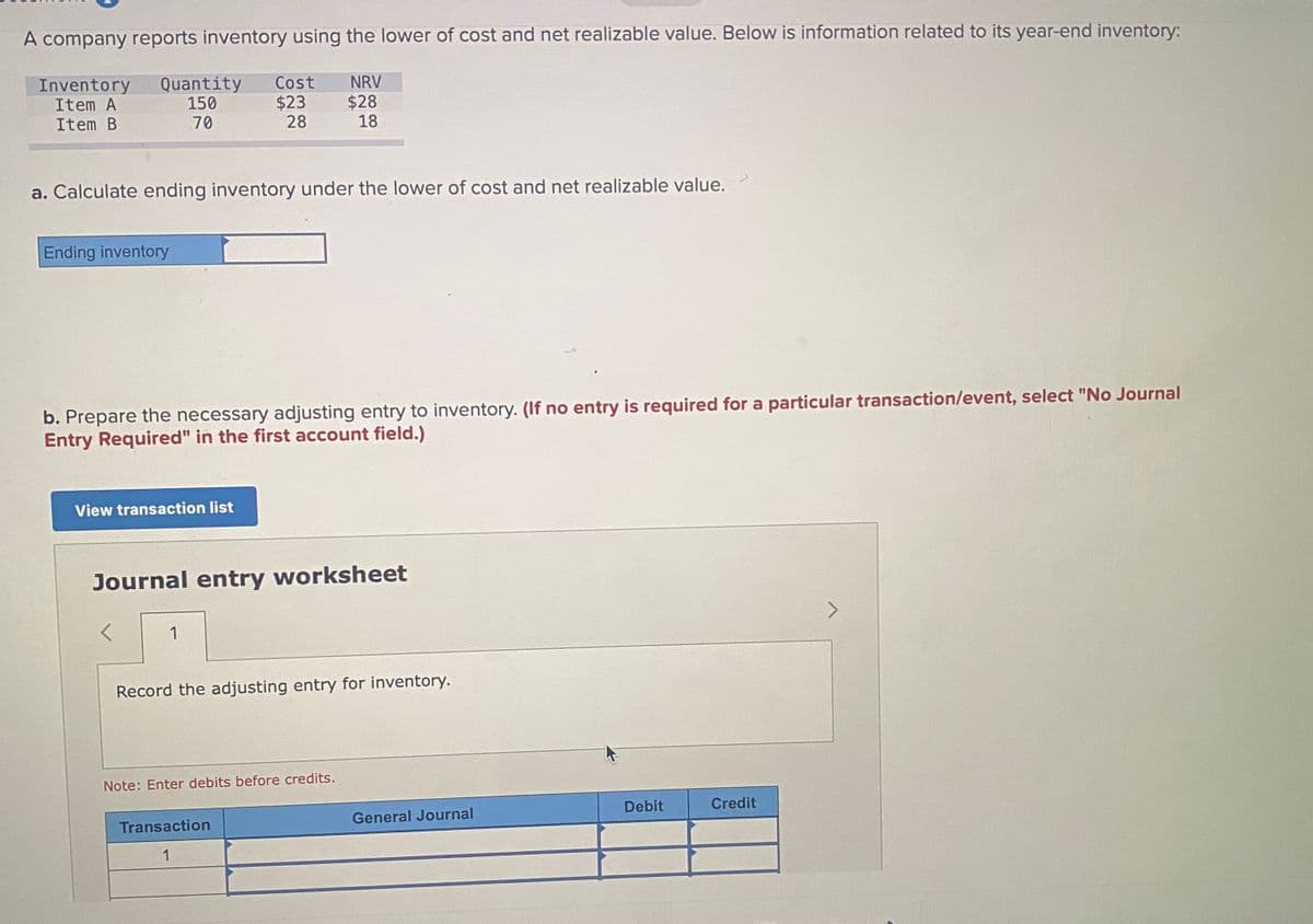 A company reports inventory using the lower of cost and net realizable value. Below is information related to its year-end inventory:
Inventory
Item A
Item B
Quantity
150
70
Cost
$23
28
NRV
$28
18
a. Calculate ending inventory under the lower of cost and net realizable value.
Ending inventory
b. Prepare the necessary adjusting entry to inventory. (If no entry is required for a particular transaction/event, select "No Journal
Entry Required" in the first account field.)
View transaction list
Journal entry worksheet
>
1
Record the adjusting entry for inventory.
Note: Enter debits before credits.
Debit
Credit
Transaction
General Journal
1
