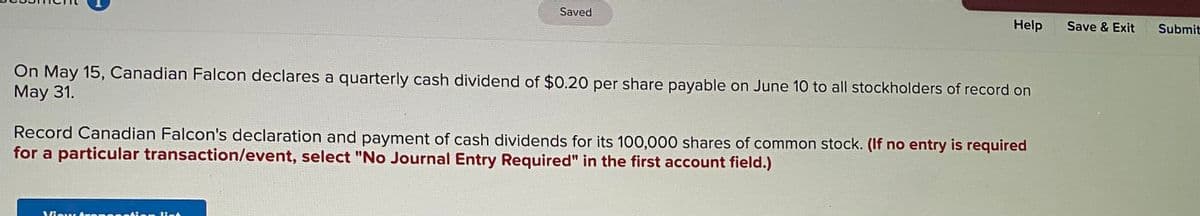 Saved
Help
Save & Exit
Submit
On May 15, Canadian Falcon declares a quarterly cash dividend of $0.20 per share payable on June 10 to all stockholders of record on
May 31.
Record Canadian Falcon's declaration and payment of cash dividends for its 100,000 shares of common stock. (If no entry is required
for a particular transaction/event, select "No Journal Entry Required" in the first account field.)
Vieu
