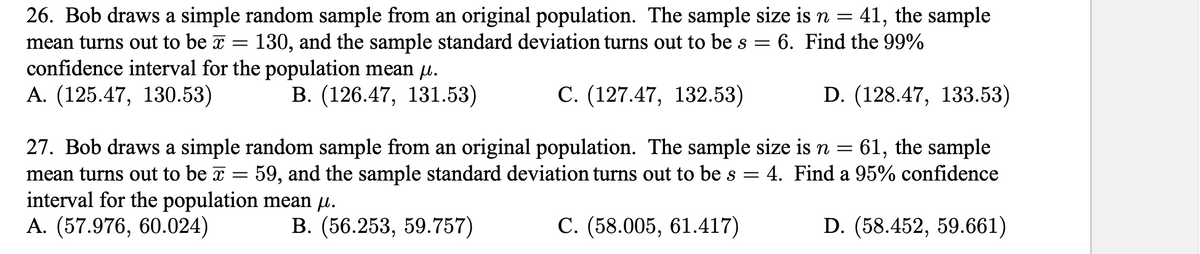 26. Bob draws a simple random sample from an original population. The sample size is n =
41, the sample
6. Find the 99%
mean turns out to be x
confidence interval for the population mean µu.
А. (125.47, 130.53)
130, and the sample standard deviation turns out to be s =
В. (126.47, 131.53)
С. (127.47, 132.53)
D. (128.47, 133.53)
27. Bob draws a simple random sample from an original population. The sample size is n = 61, the sample
59, and the sample standard deviation turns out to be s =
mean turns out to be x
interval for the population mean µ.
А. (57.976, 60.024)
4. Find a 95% confidence
В. (56.253, 59.757)
С. (58.005, 61.417)
D. (58.452, 59.661)
