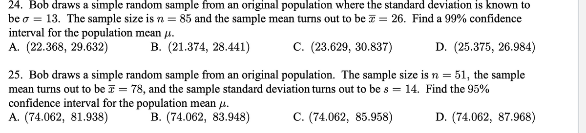 24. Bob draws a simple random sample from an original population where the standard deviation is known to
be o = 13. The sample size is n =
interval for the population mean µ.
А. (22.368, 29.632)
85 and the sample mean turns out to be a = 26. Find a 99% confidence
В. (21.374, 28.441)
С. (23.629, 30.837)
D. (25.375, 26.984)
51, the sample
25. Bob draws a simple random sample from an original population. The sample size is n =
78, and the sample standard deviation turns out to be s
mean turns out to be x
confidence interval for the population mean µ.
А. (74.062, 81.938)
14. Find the 95%
В. (74.062, 83.948)
С. (74.062, 85.958)
D. (74.062, 87.968)
