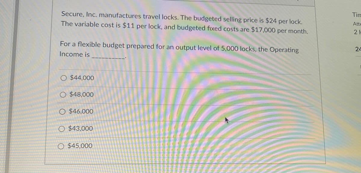 Secure, Inc. manufactures travel locks. The budgeted selling price is $24 per lock.
The variable cost is $11 per lock, and budgeted fixed costs are $17,000 per month.
Tim
Atte
2H
For a flexible budget prepared for an output level of 5,000 locks, the Operating
24
Income is
O $44,000
O $48,000
O $46,000
O $43,000
O $45,000
