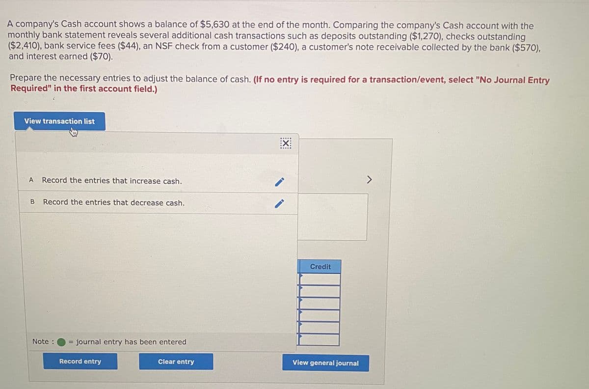 A company's Cash account shows a balance of $5,630 at the end of the month. Comparing the company's Cash account with the
monthly bank statement reveals several additional cash transactions such as deposits outstanding ($1,270), checks outstanding
($2,410), bank service fees ($44), an NSF check from a customer ($240), a customer's note receivable collected by the bank ($570),
and interest earned ($70).
Prepare the necessary entries to adjust the balance of cash. (If no entry is required for a transaction/event, select "No Journal Entry
Required" in the first account field.)
View transaction list
:X:
A
Record the entries that increase cash.
Record the entries that decrease cash.
Credit
Note :
= journal entry has been entered
%D
Record entry
Clear entry
View general journal
:X:
