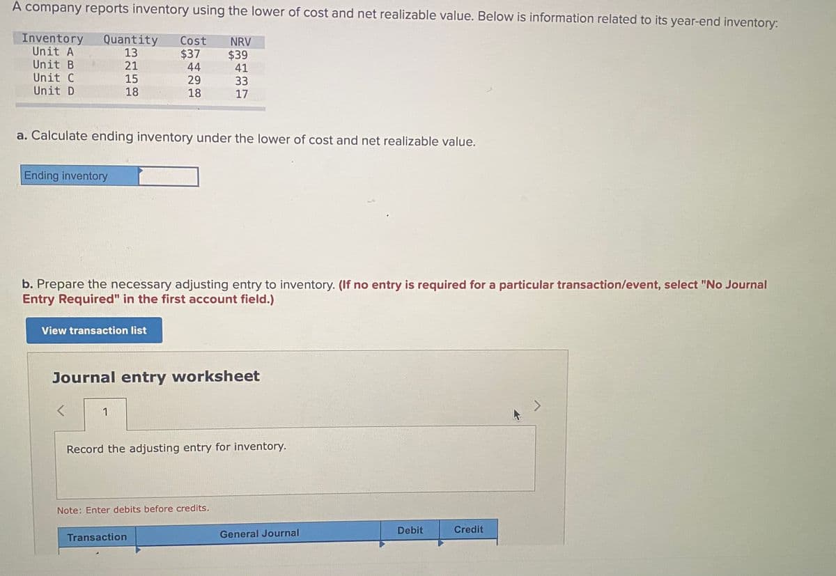 A company reports inventory using the lower of cost and net realizable value. Below is information related to its year-end inventory:
Inventory
Unit A
Unit B
Unit C
Unit D
Quantity
13
21
Cost
NRV
$37
44
$39
41
15
18
29
18
33
17
a. Calculate ending inventory under the lower of cost and net realizable value.
Ending inventory
b. Prepare the necessary adjusting entry to inventory. (If no entry is required for a particular transaction/event, select "No Journal
Entry Required" in the first account field.)
View transaction list
Journal entry worksheet
1
Record the adjusting entry for inventory.
Note: Enter debits before credits.
Debit
Credit
Transaction
General Journal
