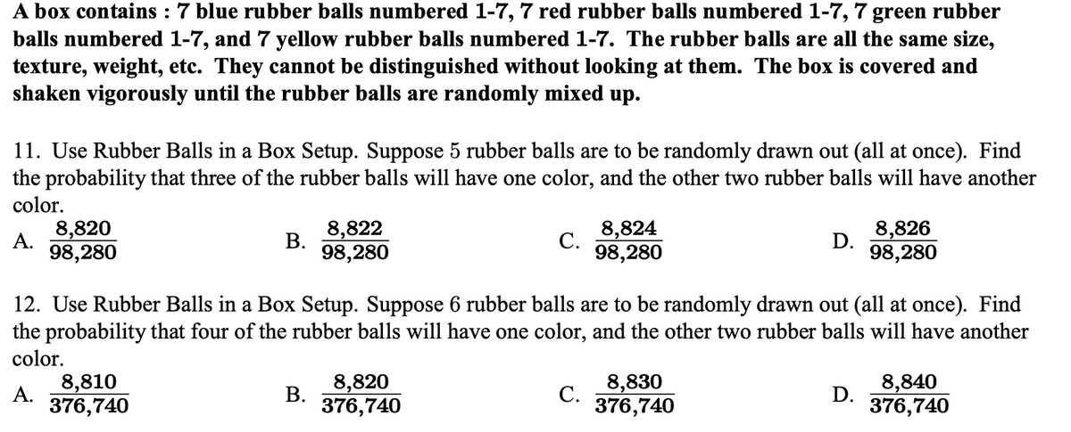 A box contains : 7 blue rubber balls numbered 1-7, 7 red rubber balls numbered 1-7, 7 green rubber
balls numbered 1-7, and 7 yellow rubber balls numbered 1-7. The rubber balls are all the same size,
texture, weight, etc. They cannot be distinguished without looking at them. The box is covered and
shaken vigorously until the rubber balls are randomly mixed up.
11. Use Rubber Balls in a Box Setup. Suppose 5 rubber balls are to be randomly drawn out (all at once). Find
the probability that three of the rubber balls will have one color, and the other two rubber balls will have another
color.
8,822
В.
98,280
8,824
С.
98,280
8,820
8,826
А.
D.
98,280
98,280
12. Use Rubber Balls in a Box Setup. Suppose 6 rubber balls are to be randomly drawn out (all at once). Find
the probability that four of the rubber balls will have one color, and the other two rubber balls will have another
color.
8,810
А.
8,820
В.
376,740
8,830
С.
376,740
8,840
D.
376,740
376,740
