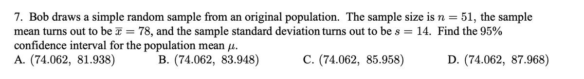 7. Bob draws a simple random sample from an original population. The sample size is n = 51, the sample
78, and the sample standard deviation turns out to be s =
mean turns out to be x
14. Find the 95%
confidence interval for the population mean µ.
А. (74.062, 81.938)
В. (74.062, 83.948)
С. (74.062, 85.958)
D. (74.062, 87.968)
