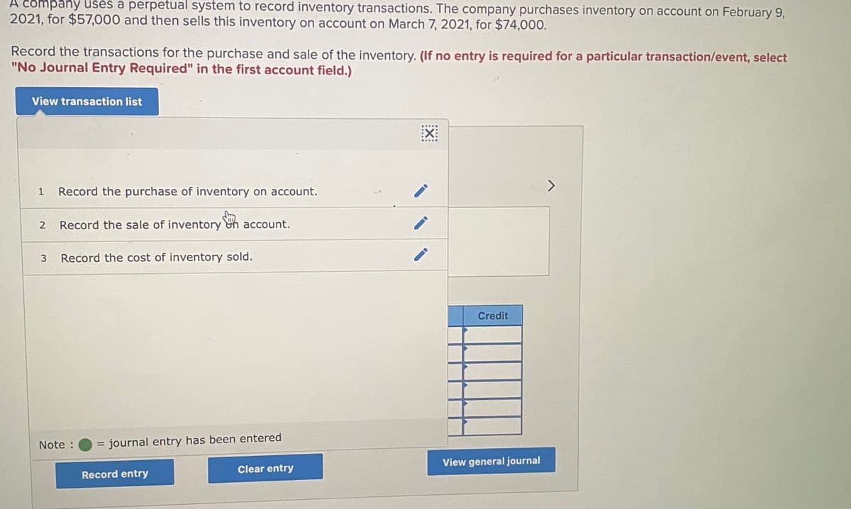 A čompany uses a perpetual system to record inventory transactions. The company purchases inventory on account on February 9,
2021, for $57,000 and then sells this inventory on account on March 7, 2021, for $74,000.
Record the transactions for the purchase and sale of the inventory. (If no entry is required for a particular transaction/event, select
"No Journal Entry Required" in the first account field.)
View transaction list
EX:
......
Record the purchase of inventory on account.
2
Record the sale of inventory on account.
Record the cost of inventory sold.
Credit
Note :
journal entry has been entered
%3D
View general journal
Clear entry
Record entry
