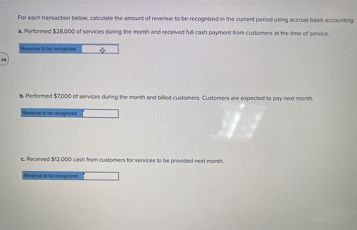 For each transaction below, calculate the amount of revenue to be recognized in the current period using accrual-basis accounting:
a. Performed $28,000 of services during the month and received full cash payment from customers at the time of service.
Revenue to be recognized
:28
b. Performed $7,000 of services during the month and billed customers. Customers are expected to pay next month.
Revenue to be recognized
c. Received $12,000 cash from customers for services to be provided next month.
Revenue to be recognized
