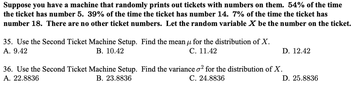 Suppose you have a machine that randomly prints out tickets with numbers on them. 54% of the time
the ticket has number 5. 39% of the time the ticket has number 14. 7% of the time the ticket has
number 18. There are no other ticket numbers. Let the random variable X be the number on the ticket.
35. Use the Second Ticket Machine Setup. Find the mean u for the distribution of X.
А. 9.42
В. 10.42
С. 11.42
D. 12.42
36. Use the Second Ticket Machine Setup. Find the variance o? for the distribution of X.
А. 22.8836
В. 23.8836
С. 24.8836
D. 25.8836
