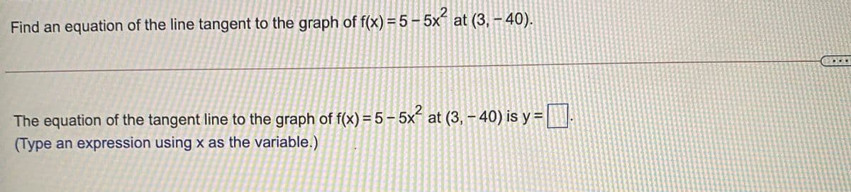 Find an equation of the line tangent to the graph of f(x) = 5 – 5x at (3, - 40).
The equation of the tangent line to the graph of f(x) = 5 – 5x´ at (3, - 40) is y =|
(Type an expression using x as the variable.)
