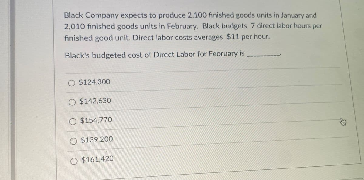 Black Company expects to produce 2,100 finished goods units in January and
2,010 finished goods units in February. Black budgets 7 direct labor hours per
finished good unit. Direct labor costs averages $11 per hour.
Black's budgeted cost of Direct Labor for February is
O $124,300
O $142,630
O $154,770
O $139,200
O $161,420
