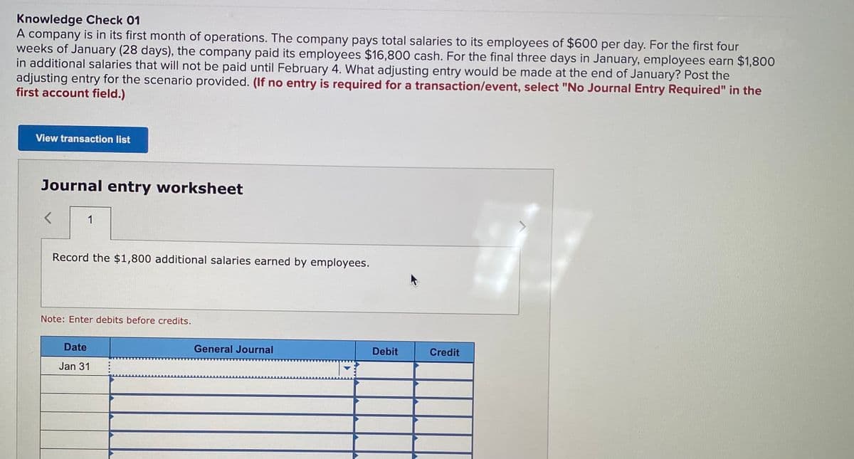 Knowledge Check 01
A company is in its first month of operations. The company pays total salaries to its employees of $600 per day. For the first four
weeks of January (28 days), the company paid its employees $16,800 cash. For the final three days in January, employees earn $1,800
in additional salaries that will not be paid until February 4. What adjusting entry would be made at the end of January? Post the
adjusting entry for the scenario provided. (If no entry is required for a transaction/event, select "No Journal Entry Required" in the
first account field.)
View transaction list
Journal entry worksheet
1
Record the $1,800 additional salaries earned by employees.
Note: Enter debits before credits.
Date
General Journal
Debit
Credit
Jan 31
