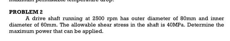 PROBLEM 2
A drive shaft running at 2500 rpm has outer diameter of 80mm and inner
diameter of 60mm. The allowable shear stress in the shaft is 40MP.. Determine the
maximum power that can be applied.
