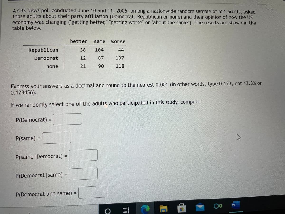 A CBS News poll conducted June 10 and 11, 2006, among a nationwide random sample of 651 adults, asked
those adults about their party affiliation (Democrat, Republican or none) and their opinion of how the US
economy was changing ("getting better," "getting worse" or "about the same"). The results are shown in the
table below.
II II
better
same
worse
Republican
38
104
44
Democrat
12
87
137
none
21
90
118
Express your answers as a decimal and round to the nearest 0.001 (in other words, type 0.123, not 12.3% or
0.123456).
If we randomly select one of the adults who participated in this study, compute:
P(Democrat) =
P(same) =
%3D
P(same | Democrat) =
P(Democrat |same) =
P(Democrat and same) =
18
W
