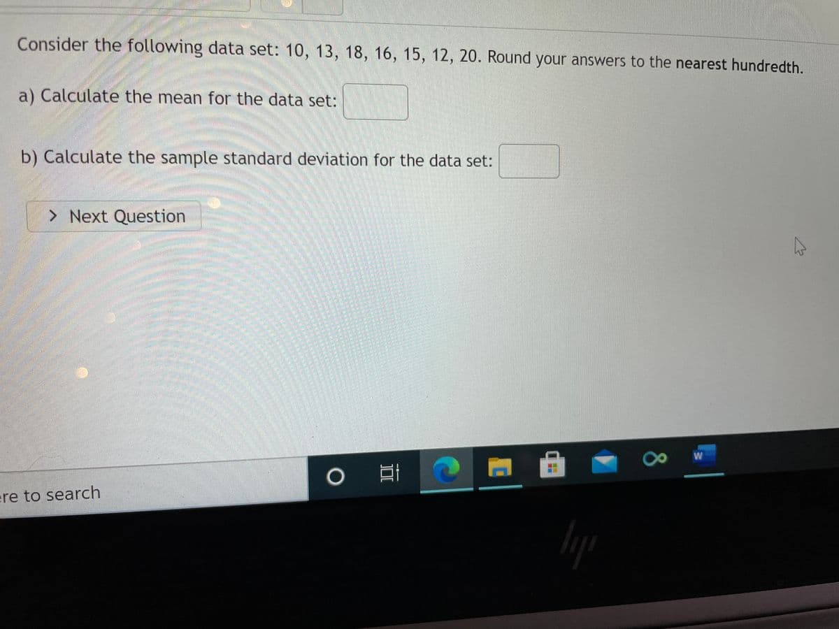 Consider the following data set: 10, 13, 18, 16, 15, 12, 20. Round your answers to the nearest hundredth.
a) Calculate the mean for the data set:
b) Calculate the sample standard deviation for the data set:
> Next Question
W
口
ere to search
80
