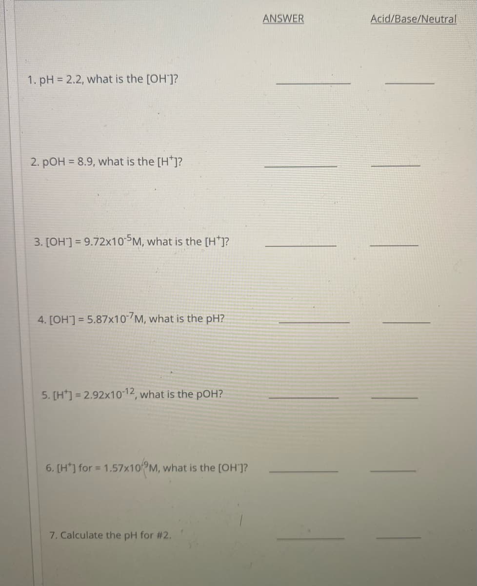 ANSWER
Acid/Base/Neutral
1. pH = 2.2, what is the [OH]?
2. pOH = 8.9, what is the [H*]?
3. [OH] = 9.72x10 SM, what is the [H*]?
4. [OH] = 5.87x10-7M, what is the pH?
5. [H*] = 2.92x10 12, what is the pOH?
6. [H*] for = 1.57×10PM, what is the [OH]?
7. Calculate the pH for #2.
