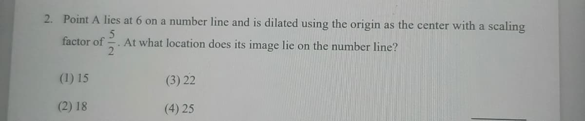 2. Point A lies at 6 on a number line and is dilated using the origin as the center with a scaling
factor of
. At what location does its image lie on the number line?
2
(1) 15
(3) 22
(2) 18
(4) 25
