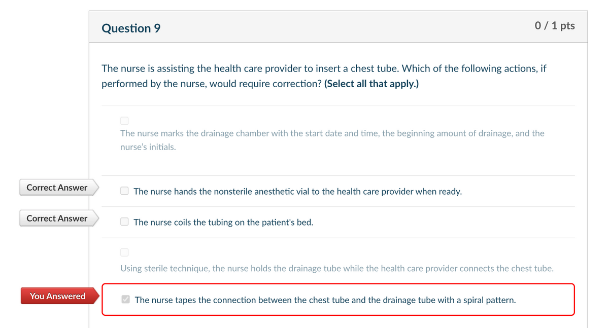 Correct Answer
Question 9
0/1 pts
The nurse is assisting the health care provider to insert a chest tube. Which of the following actions, if
performed by the nurse, would require correction? (Select all that apply.)
The nurse marks the drainage chamber with the start date and time, the beginning amount of drainage, and the
nurse's initials.
The nurse hands the nonsterile anesthetic vial to the health care provider when ready.
Correct Answer
The nurse coils the tubing on the patient's bed.
You Answered
Using sterile technique, the nurse holds the drainage tube while the health care provider connects the chest tube.
The nurse tapes the connection between the chest tube and the drainage tube with a spiral pattern.