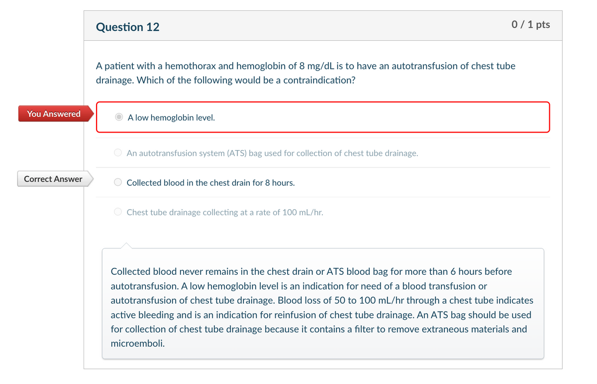 Question 12
0/1 pts
A patient with a hemothorax and hemoglobin of 8 mg/dL is to have an autotransfusion of chest tube
drainage. Which of the following would be a contraindication?
You Answered
A low hemoglobin level.
Correct Answer
An autotransfusion system (ATS) bag used for collection of chest tube drainage.
Collected blood in the chest drain for 8 hours.
Chest tube drainage collecting at a rate of 100 mL/hr.
Collected blood never remains in the chest drain or ATS blood bag for more than 6 hours before
autotransfusion. A low hemoglobin level is an indication for need of a blood transfusion or
autotransfusion of chest tube drainage. Blood loss of 50 to 100 mL/hr through a chest tube indicates
active bleeding and is an indication for reinfusion of chest tube drainage. An ATS bag should be used
for collection of chest tube drainage because it contains a filter to remove extraneous materials and
microemboli.