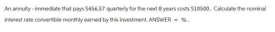 An annuity - immediate that pays $456.57 quarterly for the next 8 years costs $10500. Calculate the nominal
interest rate convertible monthly earned by this investment. ANSWER = %.