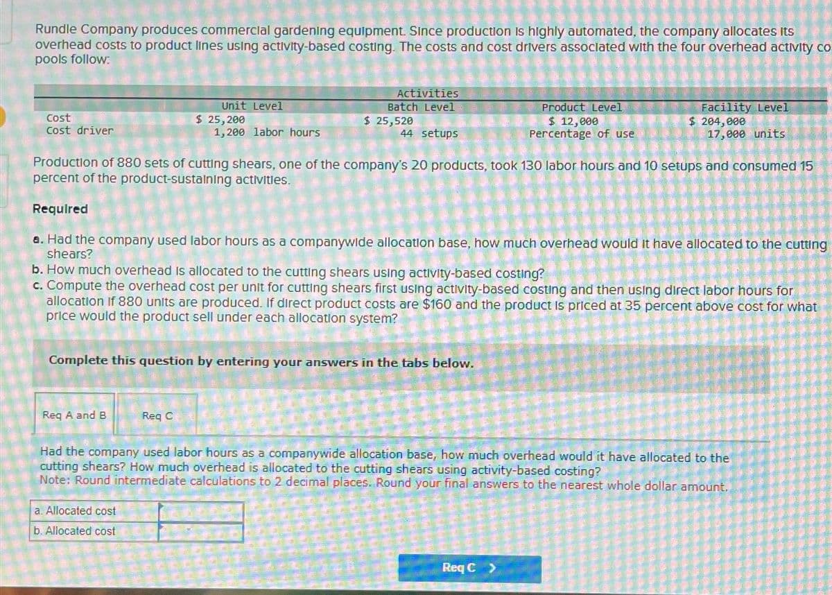 Rundle Company produces commercial gardening equipment. Since production is highly automated, the company allocates its
overhead costs to product lines using activity-based costing. The costs and cost drivers associated with the four overhead activity co
pools follow:
Cost
Cost driver
Req A and B
Unit Level
$ 25,200
Req C
a. Allocated cost
b. Allocated cost
Production of 880 sets of cutting shears, one of the company's 20 products, took 130 labor hours and 10 setups and consumed 15
percent of the product-sustaining activities.
Required
8. Had the company used labor hours as a companywide allocation base, how much overhead would it have allocated to the cutting
shears?
Complete this question by entering your answers in the tabs below.
1,200 labor hours
b. How much overhead is allocated to the cutting shears using activity-based costing?
c. Compute the overhead cost per unit for cutting shears first using activity-based costing and then using direct labor hours for
allocation if 880 units are produced. If direct product costs are $160 and the product is priced at 35 percent above cost for what
price would the product sell under each allocation system?
W
Activities
Batch Level
$ 25,520
44 setups
-
Product Level
$ 12,000
Percentage of use
Had the company used labor hours as a companywide allocation base, how much overhead would it have allocated to the
cutting shears? How much overhead is allocated to the cutting shears using activity-based costing?
Note: Round intermediate
calculations to 2 decimal places. Round your final answers to the nearest whole dollar amount.
Facility Level
$ 204,000
17,000 units
Req C >
