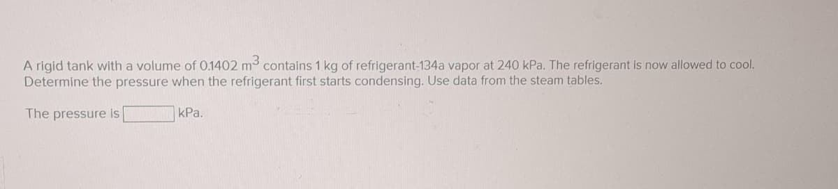 A rigid tank with a volume of 0.1402 m³ contains 1 kg of refrigerant-134a vapor at 240 kPa. The refrigerant is now allowed to cool.
Determine the pressure when the refrigerant first starts condensing. Use data from the steam tables.
The pressure is
kPa.