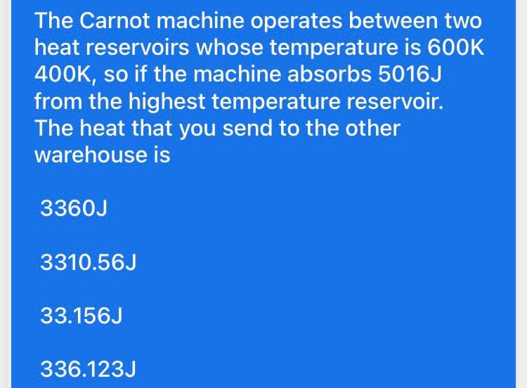 The Carnot machine operates between two
heat reservoirs whose temperature is 600K
400K, so if the machine absorbs 5016J
from the highest temperature reservoir.
The heat that you send to the other
warehouse is
3360J
3310.56J
33.156J
336.123J
