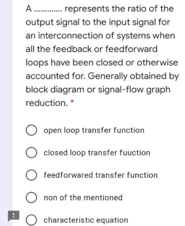 A . represents the ratio of the
output signal to the input signal for
an interconnection of systems when
all the feedback or feedforward
loops have been closed or otherwise
accounted for. Generally obtained by
block diagram or signal-flow graph
reduction. *
O open loop transfer function
closed loop transfer fuuction
feedforwared transfer function
O non of the mentioned
characteristic equation
