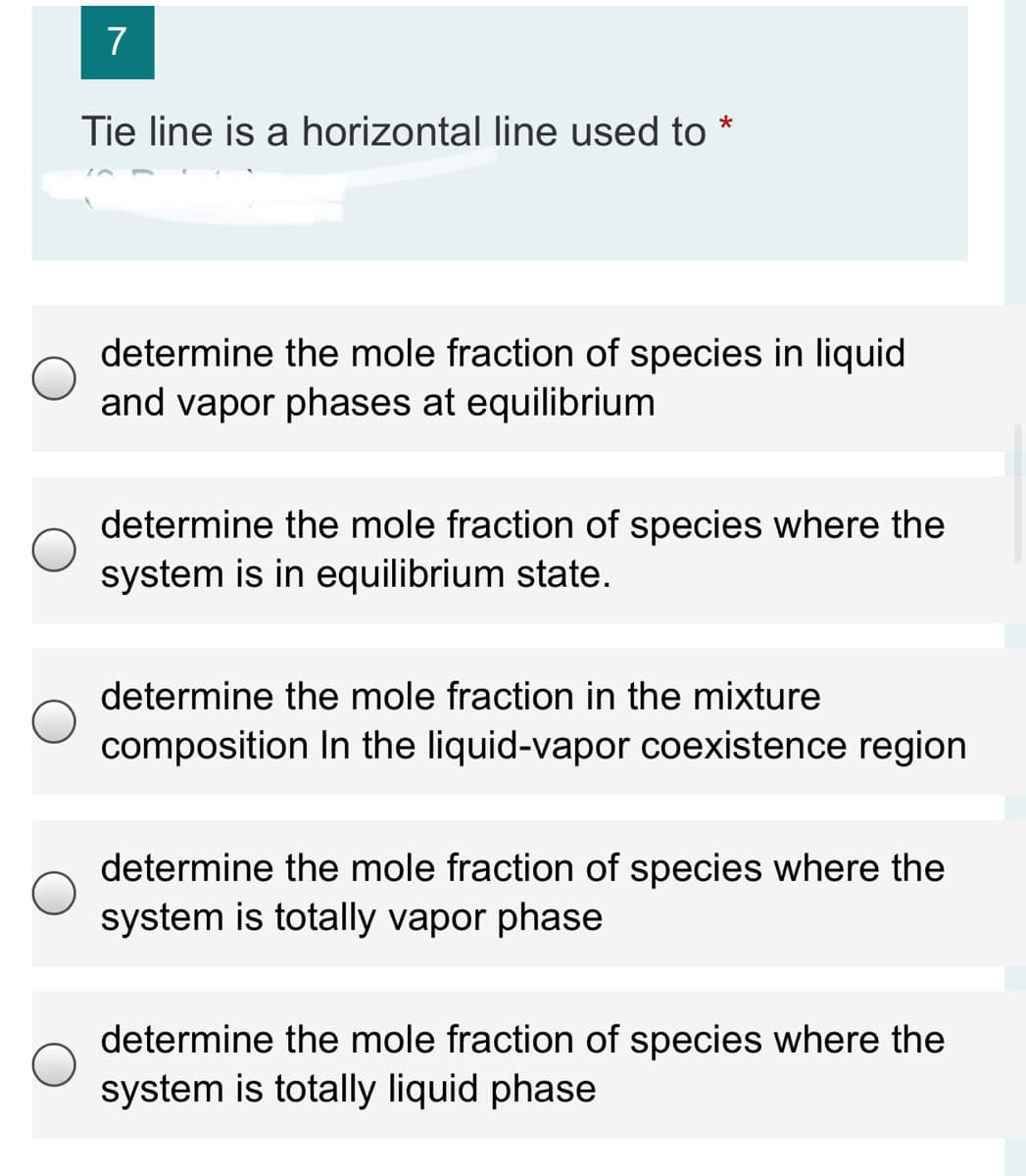 7
Tie line is a horizontal line used to
determine the mole fraction of species in liquid
and vapor phases at equilibrium
determine the mole fraction of species where the
system is in equilibrium state.
determine the mole fraction in the mixture
composition In the liquid-vapor coexistence region
determine the mole fraction of species where the
system is totally vapor phase
determine the mole fraction of species where the
system is totally liquid phase
