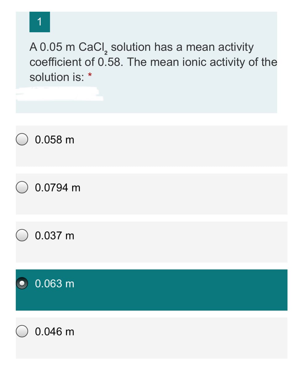 1
A 0.05 m CaCI, solution has a mean activity
coefficient of 0.58. The mean ionic activity of the
solution is:
O 0.058 m
0.0794 m
O 0.037 m
0.063 m
0.046 m
