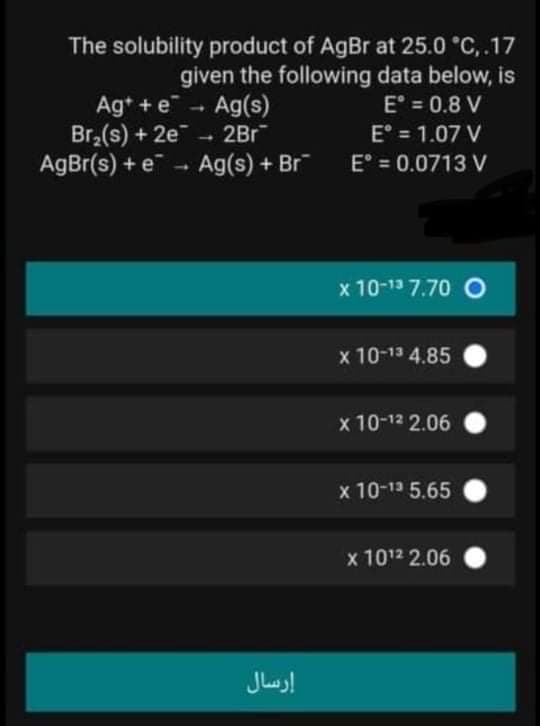 Ag+ + e - Ag(s)
Br,(s) + 2e - 2Br
AgBr(s) + e - Ag(s) + Br
The solubility product of AgBr at 25.0 °C, .17
given the following data below, is
E° = 0.8 V
E° = 1.07 V
E° = 0.0713 V
%3D
x 10-13 7.70 O
x 10-13 4.85
x 10-12 2.06
x 10-13 5.65
x 1012 2.06
إرسال
