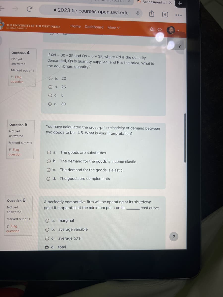 冬
2023.tle.courses.open.uwi.edu
fn Assessment #2 X
THE UNIVERSITY OF THE WEST INDIES
GLOBAL CAMPUS
Home Dashboard More
4
Question 4
If Qd 30 2P and Qs
=
= 5 + 3P, where Qd is the quantity
Not yet
answered.
Marked out of 1
Flag
question
demanded, Qs is quantity supplied, and P is the price. What is
the equilibrium quantity?
OOOO
a. 20
Ob. 25
c. 5
O d. 30
Question 5
Not yet
answered
Marked out of 1
Flag
question
You have calculated the cross-price elasticity of demand between
two goods to be -4.5. What is your interpretation?
O a. The goods are substitutes
Ob. The demand for the goods is income elastic.
○ C. The demand for the goods is elastic.
Od. The goods are complements
Question 6
Not yet
answered
Marked out of 1
Flag
question
A perfectly competitive firm will be operating at its shutdown
point if it operates at the minimum point on its. _ cost curve.
a. marginal
O b. average variable
○ C.
average total
d. total
6
+
?
<