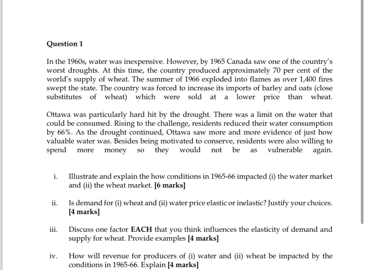 Question 1
In the 1960s, water was inexpensive. However, by 1965 Canada saw one of the country's
worst droughts. At this time, the country produced approximately 70 per cent of the
world's supply of wheat. The summer of 1966 exploded into flames as over 1,400 fires
swept the state. The country was forced to increase its imports of barley and oats (close
substitutes of wheat) which were sold at a lower price than wheat.
Ottawa was particularly hard hit by the drought. There was a limit on the water that
could be consumed. Rising to the challenge, residents reduced their water consumption
by 66%. As the drought continued, Ottawa saw more and more evidence of just how
valuable water was. Besides being motivated to conserve, residents were also willing to
spend more money SO they would not be as vulnerable again.
i.
ii.
iii.
iv.
Illustrate and explain the how conditions in 1965-66 impacted (i) the water market
and (ii) the wheat market. [6 marks]
Is demand for (i) wheat and (ii) water price elastic or inelastic? Justify your choices.
[4 marks]
Discuss one factor EACH that you think influences the elasticity of demand and
supply for wheat. Provide examples [4 marks]
How will revenue for producers of (i) water and (ii) wheat be impacted by the
conditions in 1965-66. Explain [4 marks]