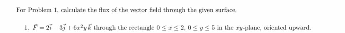 For Problem 1, calculate the flux of the vector field through the given surface.
1. F = 21 – 33+ 6x²yk through the rectangle 0 <r < 2, 0 < y < 5 in the ry-plane, oriented upward.
