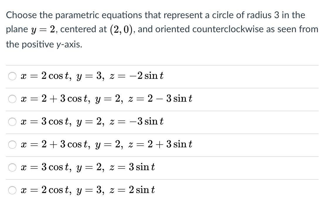 Choose the parametric equations that represent a circle of radius 3 in the
plane y
2, centered at (2,0), and oriented counterclockwise as seen from
the positive y-axis.
2 cos t, y = 3, z = -2 sin t
2 + 3 cos t, y = 2, z = 2 – 3 sin t
3 cos t, y = 2, z = -3 sin t
x =
2 + 3 cos t, y = 2, z = 2+ 3 sin t
3 cos t, y — 2, г — 3 sint
x = 2 cos t, y = 3, z = 2 sin t
