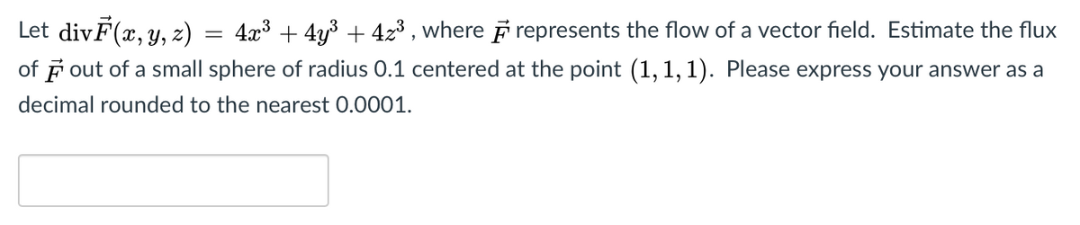 Let divF(x, y, z)
4x3 + 4y3 + 423 , where F represents the flow of a vector field. Estimate the flux
of F out of a small sphere of radius 0.1 centered at the point (1, 1,1). Please express your answer as a
decimal rounded to the nearest 0.0001.
