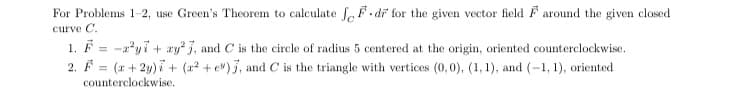 For Problems 1-2, use Green's Theorem to calculate fF. di for the given vector field F around the given closed
curve C.
1. F = -a?yi + ay, and C is the circle of radius 5 centered at the origin, oriented counterclockwise.
%3D
2. F = (x + 2y) i + (22 + e") j, and C is the triangle with vertices (0,0), (1, 1), and (-1, 1), oriented
counterclockwise.
