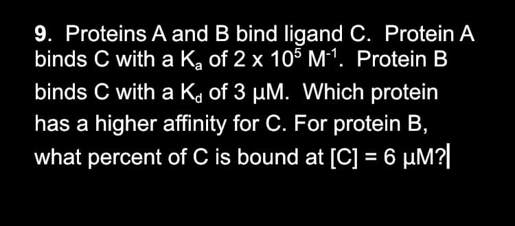 9. Proteins A and B bind ligand C. Protein A
binds C with a K, of 2 x 105 M1. Protein B
binds C with a Ka of 3 µM. Which protein
has a higher affinity for C. For protein B,
what percent of C is bound at [C] = 6 µM?|
