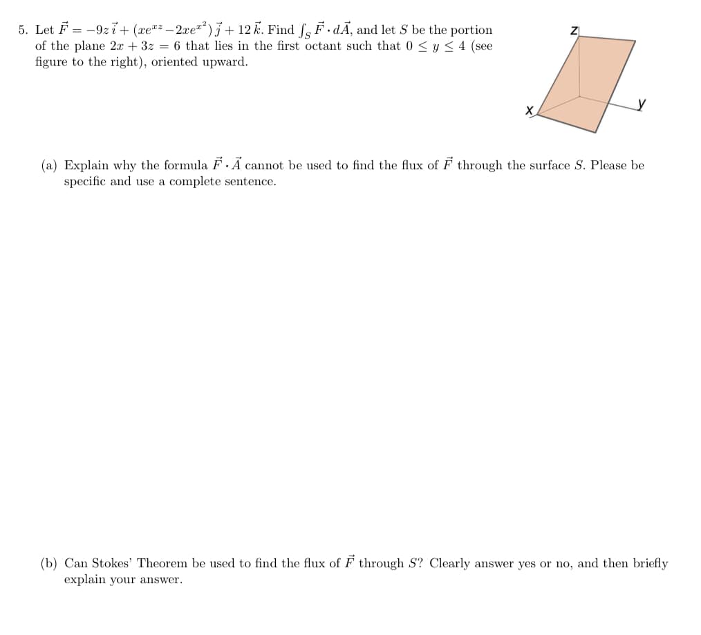 5. Let F = -9zi+ (xe"² – 2xe²)} + 12 K. Find f, F.dĀ, and let S be the portion
of the plane 2x + 3z = 6 that lies in the first octant such that 0 < y < 4 (see
figure to the right), oriented upward.
y
(a) Explain why the formula F ·Ã cannot be used to find the flux of F through the surface S. Please be
specific and use a complete sentence.
(b) Can Stokes' Theorem be used to find the flux of F through S? Clearly answer yes or no, and then briefly
explain your answer.
