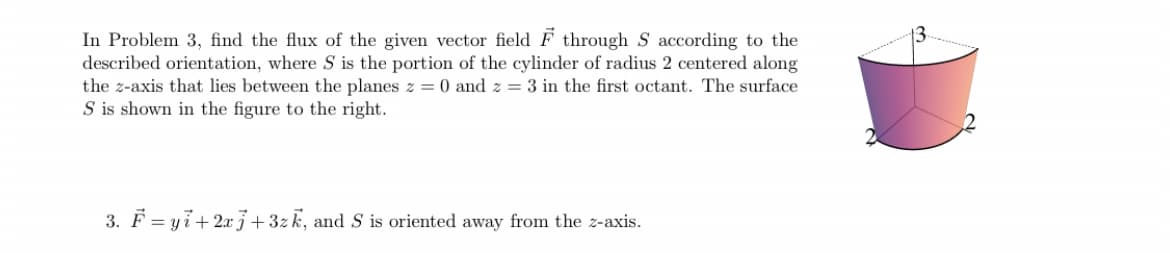 In Problem 3, find the flux of the given vector field F through S according to the
described orientation, where S is the portion of the cylinder of radius 2 centered along
the z-axis that lies between the planes z = 0 and z = 3 in the first octant. The surface
S is shown in the figure to the right.
3. F = yi+ 2x3+3zk, and S is oriented away from the z-axis.
