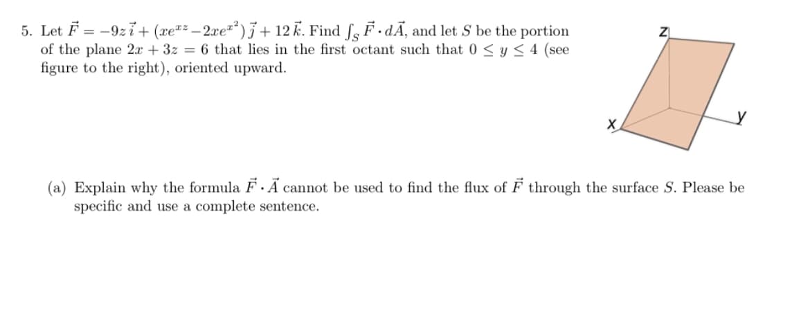 5. Let F = -9zi+ (xe"² – 2xe²²)+ 12 k. Find ſg F .dÃ¸ and let S be the portion
of the plane 2x + 3z = 6 that lies in the first octant such that 0 < y < 4 (see
figure to the right), oriented upward.
(a) Explain why the formula F Ã cannot be used to find the flux of F through the surface S. Please be
specific and use a complete sentence.
